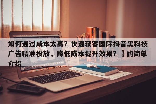如何通过成本太高？快速获客国际抖音黑科技广告精准投放，降低成本提升效果？⚡的简单介绍
