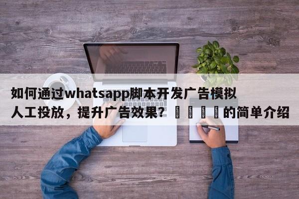 如何通过whatsapp脚本开发广告模拟人工投放，提升广告效果？📈的简单介绍
