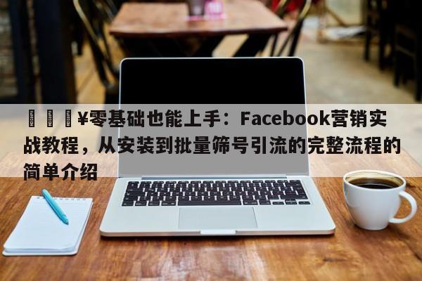 🔥零基础也能上手：Facebook营销实战教程，从安装到批量筛号引流的完整流程的简单介绍