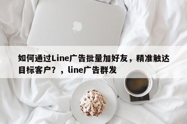 如何通过Line广告批量加好友，精准触达目标客户？，line广告群发