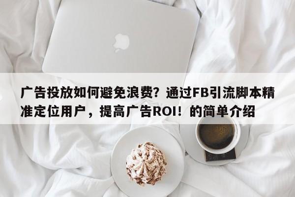 广告投放如何避免浪费？通过FB引流脚本精准定位用户，提高广告ROI！的简单介绍