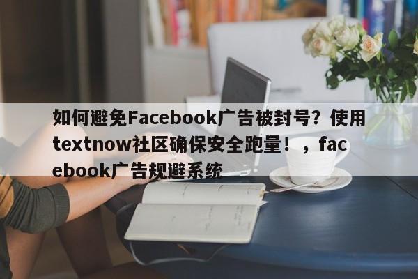 如何避免Facebook广告被封号？使用textnow社区确保安全跑量！，facebook广告规避系统