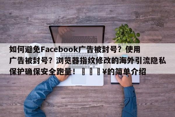 如何避免Facebook广告被封号?使用广告被封号?浏览器指纹修改的海外引流隐私保护确保安全跑量!🔥的简单介绍
