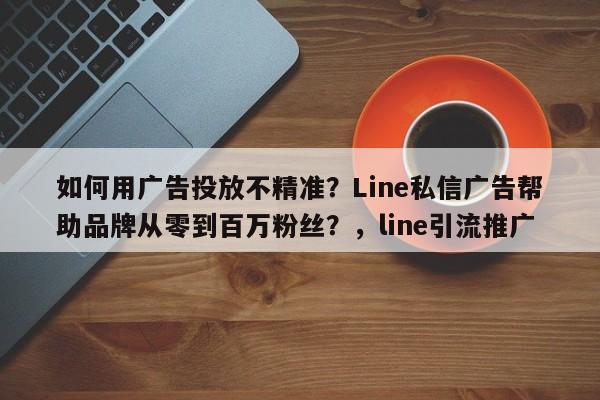 如何用广告投放不精准？Line私信广告帮助品牌从零到百万粉丝？，line引流推广
