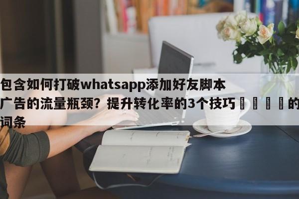 包含如何打破whatsapp添加好友脚本广告的流量瓶颈?提升转化率的3个技巧📈的词条