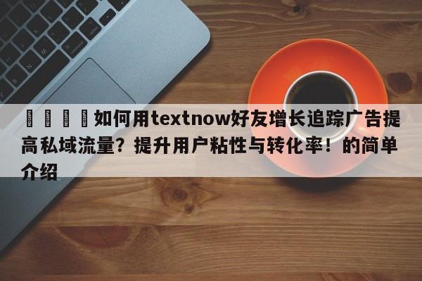 🎯如何用textnow好友增长追踪广告提高私域流量？提升用户粘性与转化率！的简单介绍