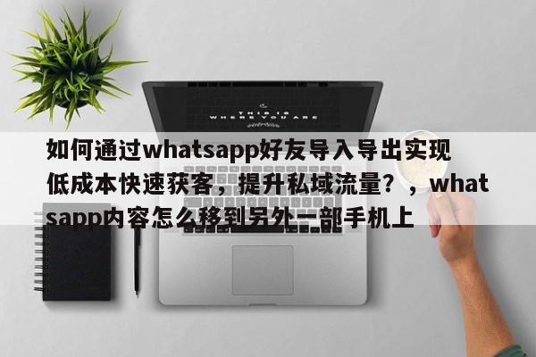 如何通过whatsapp好友导入导出实现低成本快速获客，提升私域流量？，whatsapp内容怎么移到另外一部手机上