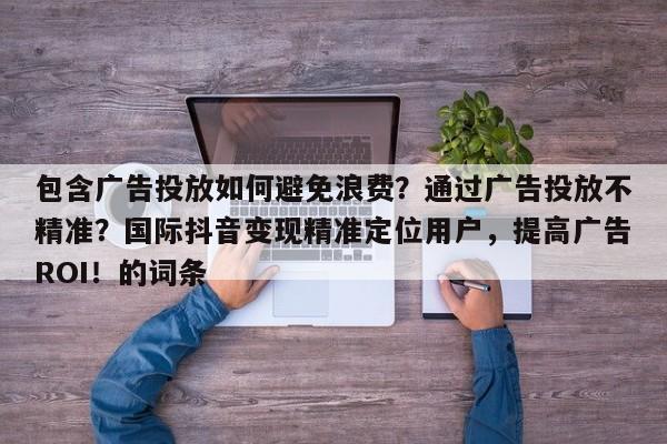 包含广告投放如何避免浪费？通过广告投放不精准？国际抖音变现精准定位用户，提高广告ROI！的词条