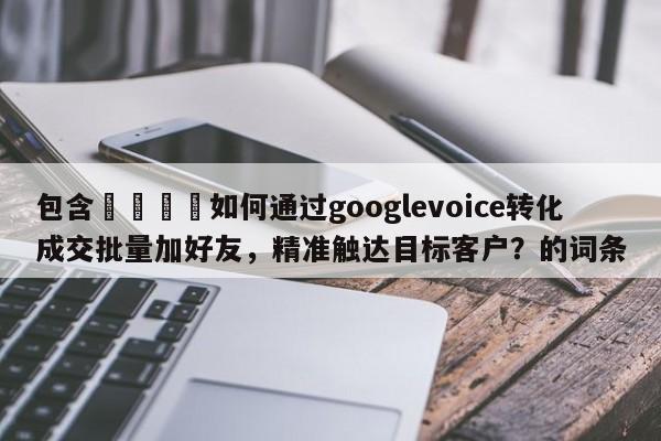 包含🚀如何通过googlevoice转化成交批量加好友，精准触达目标客户？的词条