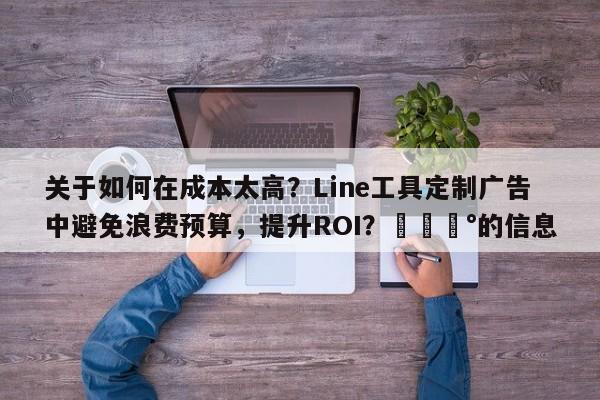 关于如何在成本太高？Line工具定制广告中避免浪费预算，提升ROI？💰的信息