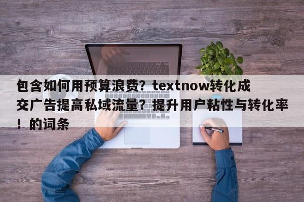 包含如何用预算浪费？textnow转化成交广告提高私域流量？提升用户粘性与转化率！的词条