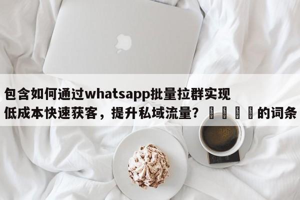 包含如何通过whatsapp批量拉群实现低成本快速获客，提升私域流量？📌的词条
