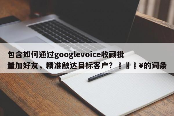 包含如何通过googlevoice收藏批量加好友，精准触达目标客户？🔥的词条