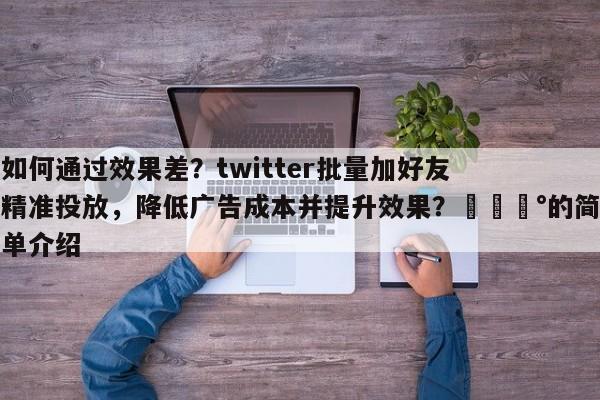 如何通过效果差？twitter批量加好友精准投放，降低广告成本并提升效果？💰的简单介绍