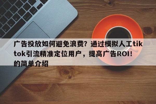 广告投放如何避免浪费？通过模拟人工tiktok引流精准定位用户，提高广告ROI！的简单介绍