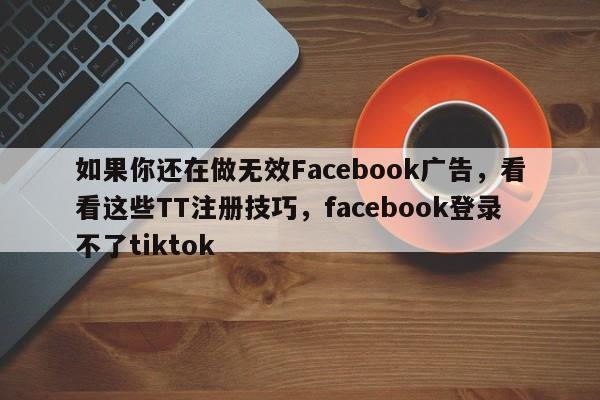 如果你还在做无效Facebook广告，看看这些TT注册技巧，facebook登录不了tiktok