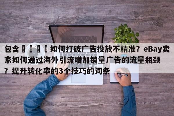 包含🚀如何打破广告投放不精准?eBay卖家如何通过海外引流增加销量广告的流量瓶颈?提升转化率的3个技巧的词条