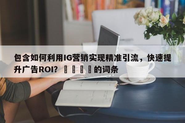 包含如何利用IG营销实现精准引流，快速提升广告ROI？🎯的词条