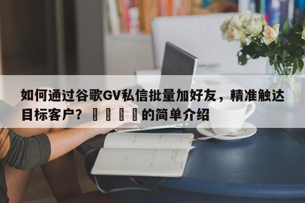 如何通过谷歌GV私信批量加好友，精准触达目标客户？📌的简单介绍