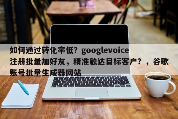 如何通过转化率低？googlevoice注册批量加好友，精准触达目标客户？，谷歌账号批量生成器网站