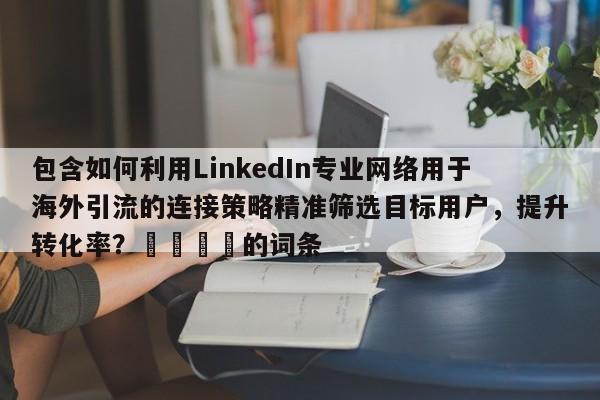 包含如何利用LinkedIn专业网络用于海外引流的连接策略精准筛选目标用户，提升转化率？📌的词条