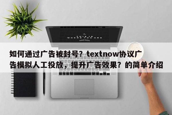 如何通过广告被封号？textnow协议广告模拟人工投放，提升广告效果？的简单介绍