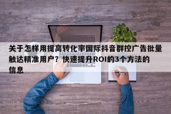 关于怎样用提高转化率国际抖音群控广告批量触达精准用户?快速提升ROI的3个方法的信息