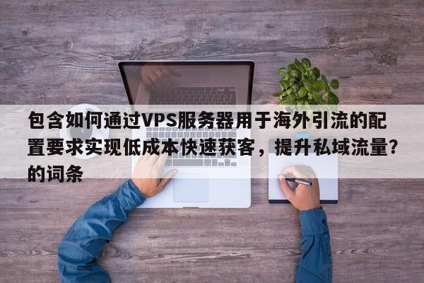 包含如何通过VPS服务器用于海外引流的配置要求实现低成本快速获客，提升私域流量？的词条