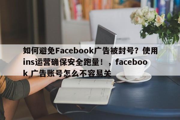 如何避免Facebook广告被封号?使用ins运营确保安全跑量!,facebook 广告账号怎么不容易关