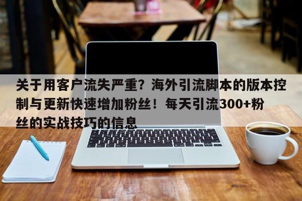 关于用客户流失严重?海外引流脚本的版本控制与更新快速增加粉丝!每天引流300+粉丝的实战技巧的信息