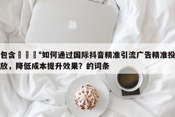 包含💰如何通过国际抖音精准引流广告精准投放，降低成本提升效果？的词条