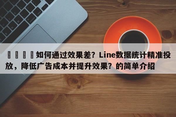 📌如何通过效果差？Line数据统计精准投放，降低广告成本并提升效果？的简单介绍