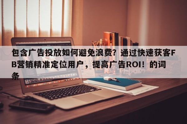 包含广告投放如何避免浪费？通过快速获客FB营销精准定位用户，提高广告ROI！的词条