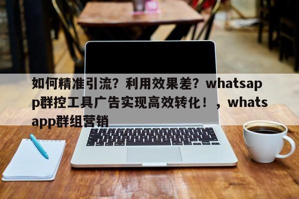 如何精准引流?利用效果差?whatsapp群控工具广告实现高效转化!,whatsapp群组营销