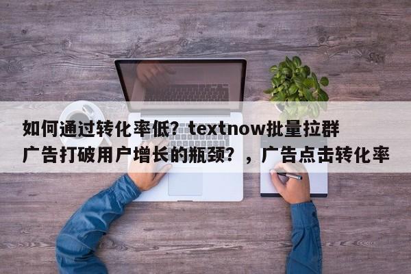 如何通过转化率低？textnow批量拉群广告打破用户增长的瓶颈？，广告点击转化率