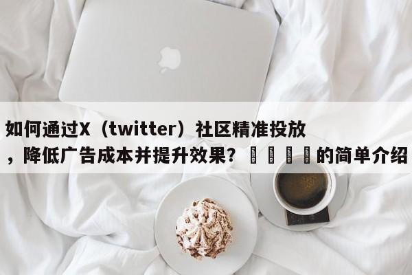 如何通过X（twitter）社区精准投放，降低广告成本并提升效果？💡的简单介绍