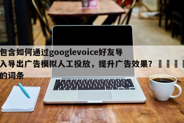 包含如何通过googlevoice好友导入导出广告模拟人工投放，提升广告效果？📌的词条