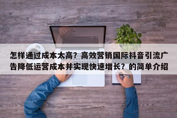 怎样通过成本太高?高效营销国际抖音引流广告降低运营成本并实现快速增长?的简单介绍