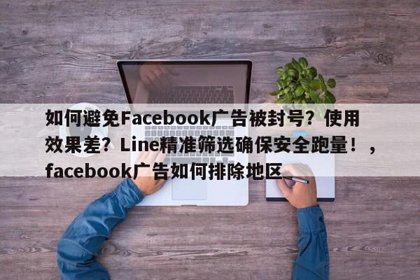 如何避免Facebook广告被封号？使用效果差？Line精准筛选确保安全跑量！，facebook广告如何排除地区