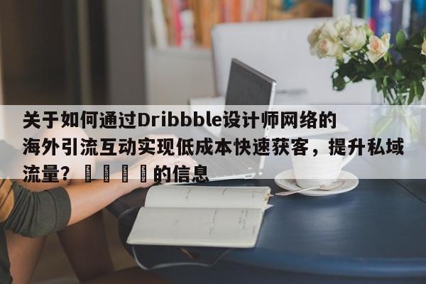 关于如何通过Dribbble设计师网络的海外引流互动实现低成本快速获客，提升私域流量？📣的信息