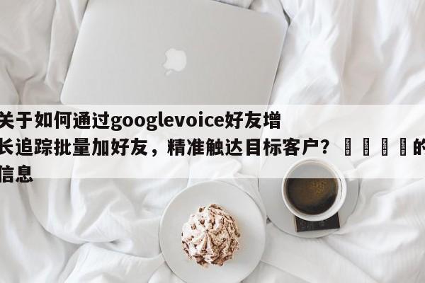 关于如何通过googlevoice好友增长追踪批量加好友，精准触达目标客户？🚀的信息