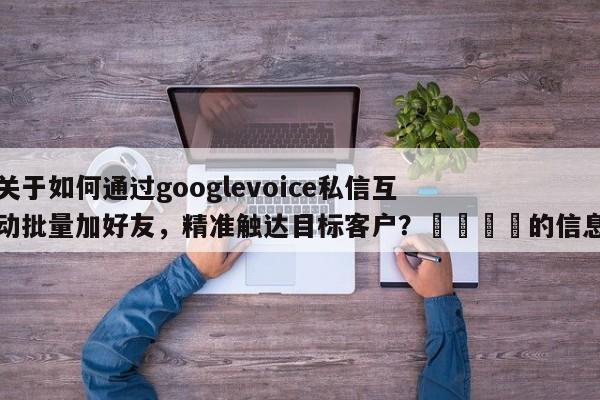 关于如何通过googlevoice私信互动批量加好友，精准触达目标客户？📣的信息