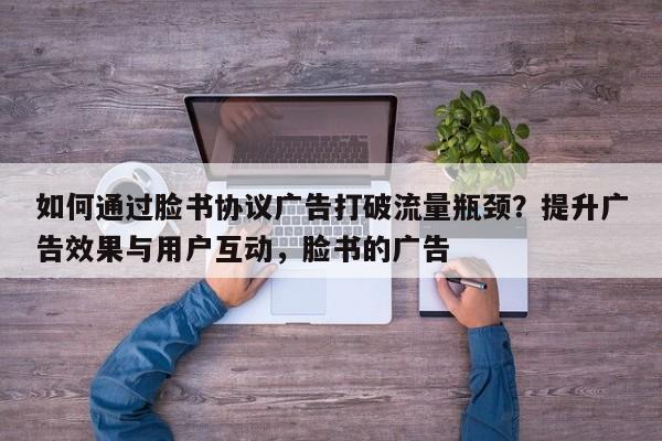 如何通过脸书协议广告打破流量瓶颈?提升广告效果与用户互动,脸书的广告