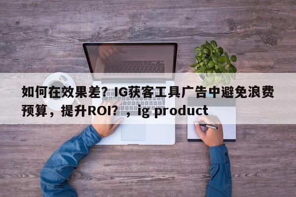 如何在效果差？IG获客工具广告中避免浪费预算，提升ROI？，ig product