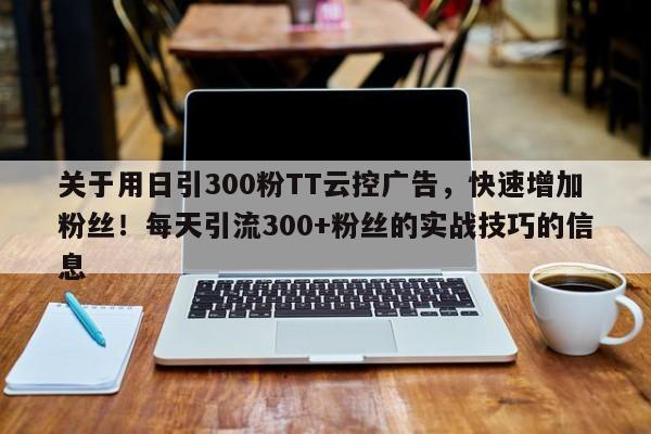 关于用日引300粉TT云控广告，快速增加粉丝！每天引流300+粉丝的实战技巧的信息