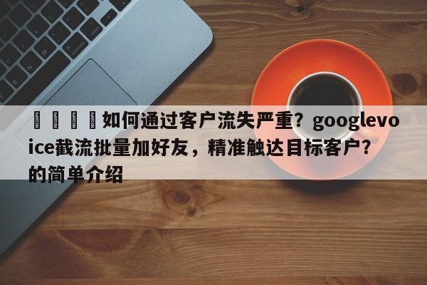 🎯如何通过客户流失严重？googlevoice截流批量加好友，精准触达目标客户？的简单介绍