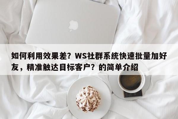 如何利用效果差？WS社群系统快速批量加好友，精准触达目标客户？的简单介绍