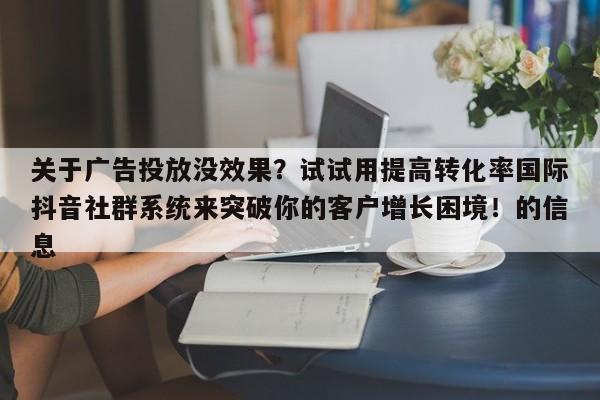 关于广告投放没效果?试试用提高转化率国际抖音社群系统来突破你的客户增长困境!的信息