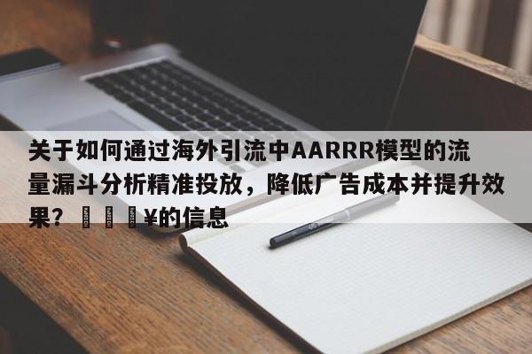 关于如何通过海外引流中AARRR模型的流量漏斗分析精准投放，降低广告成本并提升效果？💥的信息