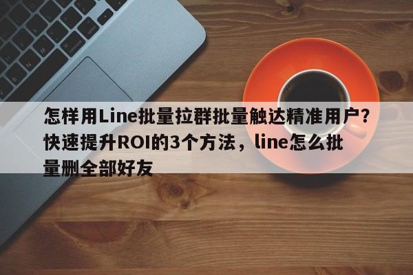 怎样用Line批量拉群批量触达精准用户?快速提升ROI的3个方法,line怎么批量删全部好友